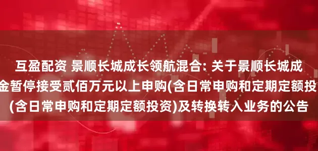 互盈配资 景顺长城成长领航混合: 关于景顺长城成长领航混合型证券投资基金暂停接受贰佰万元以上申购(含日常申购和定期定额投资)及转换转入业务的公告