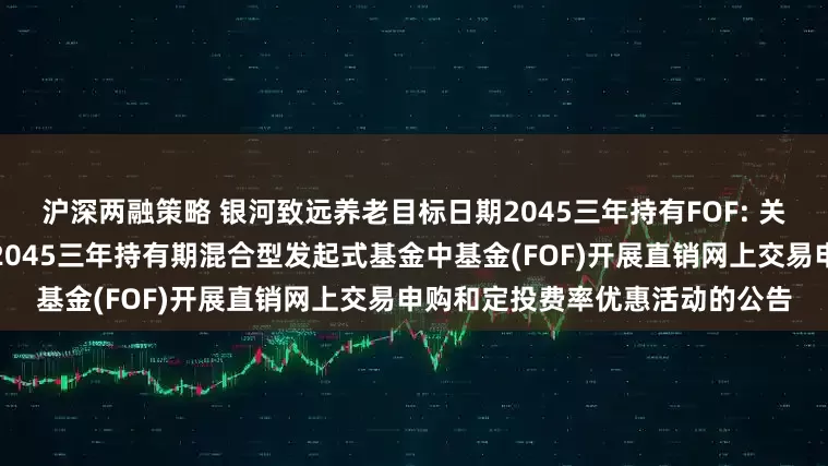 沪深两融策略 银河致远养老目标日期2045三年持有FOF: 关于旗下银河致远养老目标日期2045三年持有期混合型发起式基金中基金(FOF)开展直销网上交易申购和定投费率优惠活动的公告