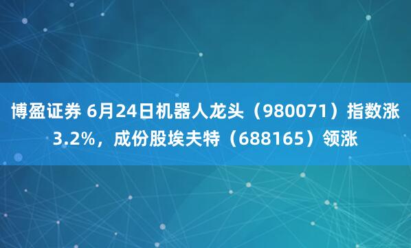 博盈证券 6月24日机器人龙头（980071）指数涨3.2%，成份股埃夫特（688165）领涨