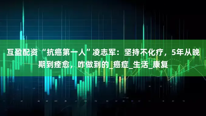 互盈配资 “抗癌第一人”凌志军：坚持不化疗，5年从晚期到痊愈，咋做到的_癌症_生活_康复