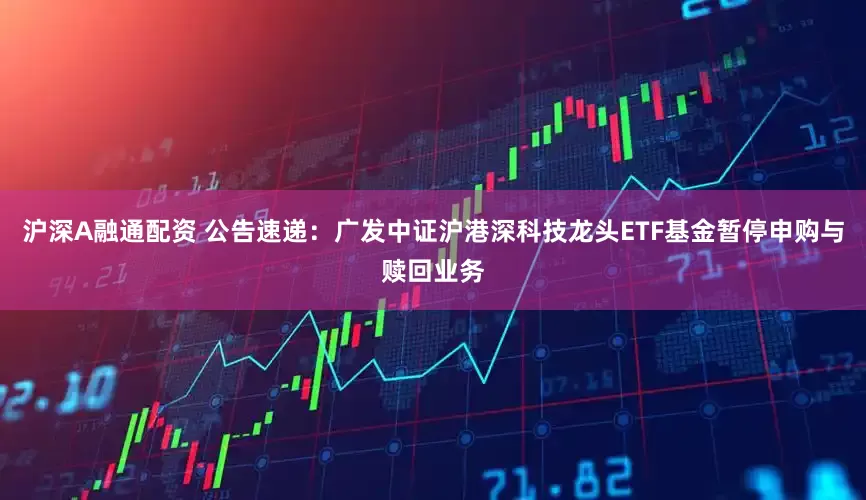 沪深A融通配资 公告速递：广发中证沪港深科技龙头ETF基金暂停申购与赎回业务
