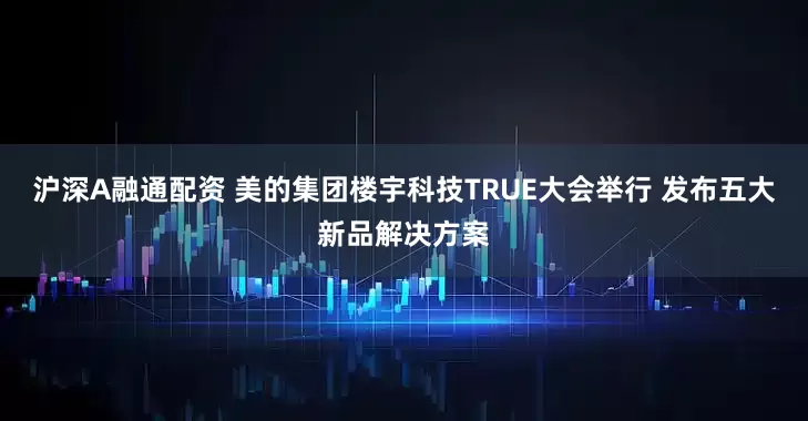 沪深A融通配资 美的集团楼宇科技TRUE大会举行 发布五大新品解决方案
