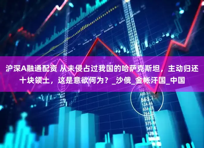 沪深A融通配资 从未侵占过我国的哈萨克斯坦，主动归还十块领土，这是意欲何为？_沙俄_金帐汗国_中国