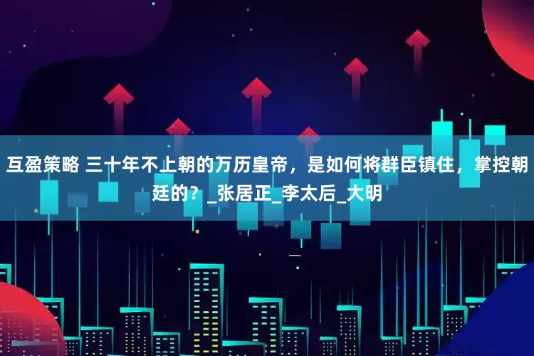 互盈策略 三十年不上朝的万历皇帝，是如何将群臣镇住，掌控朝廷的？_张居正_李太后_大明