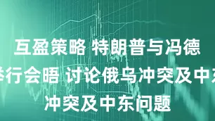 互盈策略 特朗普与冯德莱恩举行会晤 讨论俄乌冲突及中东问题