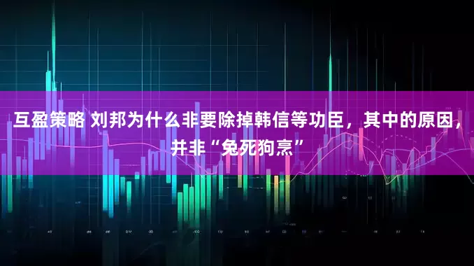 互盈策略 刘邦为什么非要除掉韩信等功臣，其中的原因，并非“兔死狗烹”