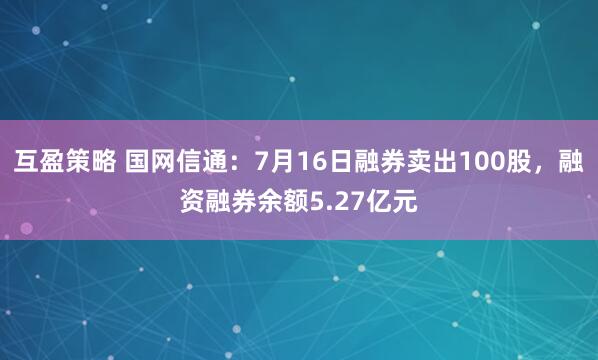 互盈策略 国网信通:7月16日融券卖出100股,融资融券余额5.27亿元