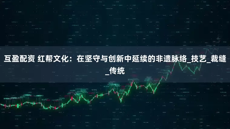 互盈配资 红帮文化：在坚守与创新中延续的非遗脉络_技艺_裁缝_传统
