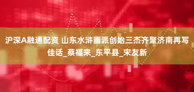 沪深A融通配资 山东水浒画派创始三杰齐聚济南再写佳话_蔡福来_东平县_宋友新