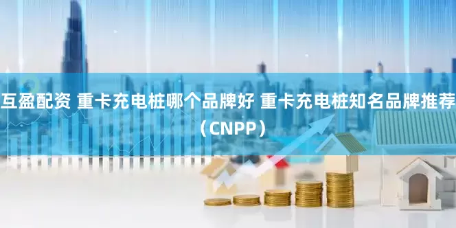 互盈配资 重卡充电桩哪个品牌好 重卡充电桩知名品牌推荐（CNPP）