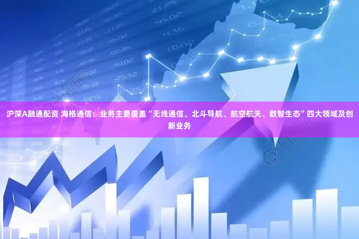 沪深A融通配资 海格通信：业务主要覆盖“无线通信、北斗导航、航空航天、数智生态”四大领域及创新业务