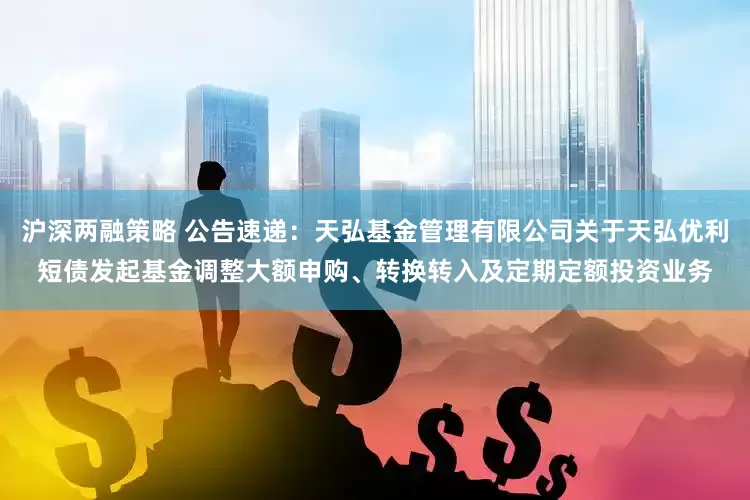沪深两融策略 公告速递：天弘基金管理有限公司关于天弘优利短债发起基金调整大额申购、转换转入及定期定额投资业务
