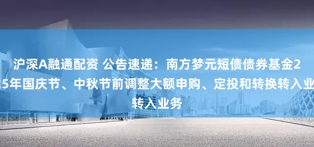 沪深A融通配资 公告速递：南方梦元短债债券基金2025年国庆节、中秋节前调整大额申购、定投和转换转入业务