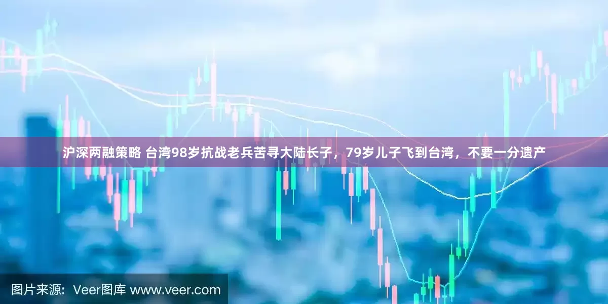 沪深两融策略 台湾98岁抗战老兵苦寻大陆长子，79岁儿子飞到台湾，不要一分遗产