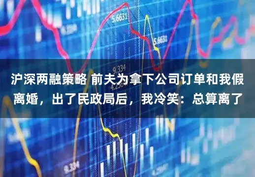 沪深两融策略 前夫为拿下公司订单和我假离婚，出了民政局后，我冷笑：总算离了
