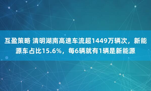 互盈策略 清明湖南高速车流超1449万辆次，新能源车占比15.6%，每6辆就有1辆是新能源