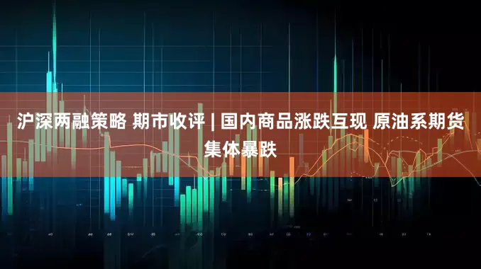 沪深两融策略 期市收评 | 国内商品涨跌互现 原油系期货集体暴跌