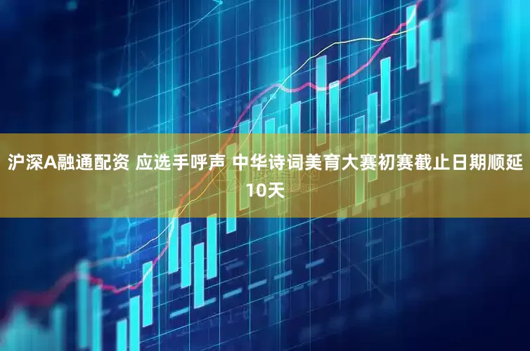 沪深A融通配资 应选手呼声 中华诗词美育大赛初赛截止日期顺延10天